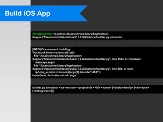 Build iOS App

       chris@yojimbo:~$ python /Users/chris/Library/Application
       Support/Titanium/mobilesdk/osx/2.1.3.GA/iphone/builder.py simulator



       [INFO] One moment, building ...
       Traceback (most recent call last):
         File "/Users/chris/Library/Application
       Support/Titanium/mobilesdk/osx/2.1.3.GA/iphone/builder.py", line 1594, in <module>
          main(sys.argv)
         File "/Users/chris/Library/Application
       Support/Titanium/mobilesdk/osx/2.1.3.GA/iphone/builder.py", line 608, in main
          iphone_version = dequote(args[2].decode("utf-8"))
       IndexError: list index out of range



       builder.py simulator <ios-version> <project-dir> <id> <name> [<device-family> [<sim-type>
       [<debug-host>]]]
 