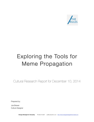 Exploring the Tools for 
Meme Propagation 
Cultural Research Report for December 10, 2014 
Prepared by: 
Joe Brewer 
Culture Designer 
Change Strategist for Humanity T 206.914.8927 joe@culture2inc.com http://www.changestrategistforhumanity.com 
 