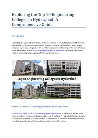 Exploring the Top 10 Engineering
Colleges in Hyderabad: A
Comprehensive Guide
Introduction
Hyderabad, the capital city of Telangana, India, has emerged as a hub of education and technology.
Renowned for its vibrant culture and rapidly growing IT industry, Hyderabad also boasts several
esteemed engineering colleges that offer world-class education and training. In this comprehensive
guide, we will delve into the Top 10 engineering colleges in Hyderabad, highlighting their unique
features, academic programs, campus facilities, and much more.
Indian Institute of Technology Hyderabad (IIT Hyderabad)
IIT Hyderabad stands as one of the premier engineering institutions in the country. Known for its
rigorous academic curriculum and cutting-edge research facilities, IIT Hyderabad offers a wide range
of engineering programs. The campus fosters an environment of innovation and entrepreneurship,
contributing significantly to the technological advancement of the nation.
 