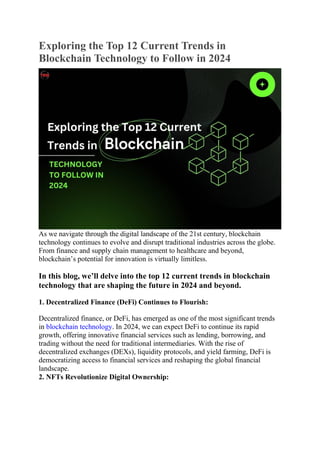 Exploring the Top 12 Current Trends in
Blockchain Technology to Follow in 2024
As we navigate through the digital landscape of the 21st century, blockchain
technology continues to evolve and disrupt traditional industries across the globe.
From finance and supply chain management to healthcare and beyond,
blockchain’s potential for innovation is virtually limitless.
In this blog, we’ll delve into the top 12 current trends in blockchain
technology that are shaping the future in 2024 and beyond.
1. Decentralized Finance (DeFi) Continues to Flourish:
Decentralized finance, or DeFi, has emerged as one of the most significant trends
in blockchain technology. In 2024, we can expect DeFi to continue its rapid
growth, offering innovative financial services such as lending, borrowing, and
trading without the need for traditional intermediaries. With the rise of
decentralized exchanges (DEXs), liquidity protocols, and yield farming, DeFi is
democratizing access to financial services and reshaping the global financial
landscape.
2. NFTs Revolutionize Digital Ownership:
 