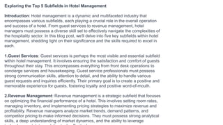 Exploring the Top 5 Subfields in Hotel Management
Introduction: Hotel management is a dynamic and multifaceted industry that
encompasses various subfields, each playing a crucial role in the overall operation
and success of a hotel. From guest services to revenue management, hotel
managers must possess a diverse skill set to effectively navigate the complexities of
the hospitality sector. In this blog post, we'll delve into five key subfields within hotel
management, shedding light on their significance and the skills required to excel in
each.
1.Guest Services: Guest services is perhaps the most visible and essential subfield
within hotel management. It involves ensuring the satisfaction and comfort of guests
throughout their stay. This encompasses everything from front desk operations to
concierge services and housekeeping. Guest service professionals must possess
strong communication skills, attention to detail, and the ability to handle various
guest requests and inquiries efficiently. Their primary goal is to create a positive and
memorable experience for guests, fostering loyalty and positive word-of-mouth.
2.Revenue Management: Revenue management is a strategic subfield that focuses
on optimizing the financial performance of a hotel. This involves setting room rates,
managing inventory, and implementing pricing strategies to maximize revenue and
profitability. Revenue managers analyze market trends, demand patterns, and
competitor pricing to make informed decisions. They must possess strong analytical
skills, a deep understanding of market dynamics, and the ability to leverage
 