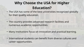 Why Choose the USA for Higher
Education?
• The USA has some of the best universities recognized globally
for their quality education.
• The country provides advanced research facilities and
numerous academic opportunities.
• Many institutions focus on innovation and practical learning.
• International students can benefit from diverse cultures and
career opportunities.
 