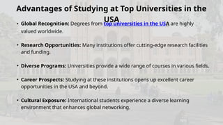 Advantages of Studying at Top Universities in the
USA
• Global Recognition: Degrees from top universities in the USA are highly
valued worldwide.
• Research Opportunities: Many institutions offer cutting-edge research facilities
and funding.
• Diverse Programs: Universities provide a wide range of courses in various fields.
• Career Prospects: Studying at these institutions opens up excellent career
opportunities in the USA and beyond.
• Cultural Exposure: International students experience a diverse learning
environment that enhances global networking.
 