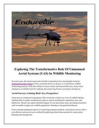 Exploring The Transformative Role Of Unmanned
Aerial Systems (UAS) In Wildlife Monitoring
In recent years, the conservation and scientific communities have increasingly turned to
unmanned aerial systems (UAS), commonly known as drones, to revolutionize wildlife
monitoring practices. With their ability to access remote and inaccessible areas, drones have
emerged as invaluable tools for studying and conserving diverse ecosystems and species.
Aerial Surveys: Gaining Bird's Eye Perspectives
Aerial surveys conducted using drones offer researchers a bird's eye view of wildlife habitats,
enabling them to gather comprehensive data on species distributions, population sizes, and
habitat use. Drones can capture detailed imagery of vast and remote areas, providing researchers
with invaluable insights into wildlife populations' abundance and spatial distribution.
From counting endangered species to monitoring migratory patterns, aerial drone surveys offer a
cost-effective and non-invasive method for gathering critical data essential for conservation
planning and management.
 