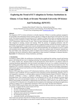 Information and Knowledge Management www.iiste.org
ISSN 2224-5758 (Paper) ISSN 2224-896X (Online)
Vol.3, No.5, 2013
44
Exploring the Trend of ICT Adoption in Tertiary Institutions in
Ghana: A Case Study at Kwame Nkrumah University Of Science
And Technology (KNUST)
Kwabena Obiri-Yeboah* Collins Fosu , Roderick Kyere-Djan
Kwame Nkrumah University of Science and Technology, Private Mail Bag, Kumasi, Ghana
* E-mail of the corresponding author: kyeboa@yahoo.com
Abstract
The integration of ICT in tertiary institutions is critically important, if Ghana is to produce graduates equipped to
for knowledge and technological based economy and also to bridge the gaps between itself and the rest of the
world. This research examines the trend and use of ICT adoption in Ghana, and its effect on teaching, research and
learning in tertiary institutions in Ghana. Mixed data collection method was used. Data was collected on the trend
of ICT infrastructure within the past 10 years. There are many technology infrastructures available but it is not
fully integrated in teaching, research and learning. While the practice of equipping institutions with ICT
infrastructure and using them to teach computer literacy to augment teaching, research and learning is useful, the
goal of fully integrating ICT in educational, research, and administrative processes seems very slow. Another issue
is lack of affordable and dependable connectivity with sufficient bandwidth. The unwillingness to use ICT coupled
with unreliable electric supply complicates the matter. To make these methods ready for practical, industrial use,
they need further work, especially the creation of supports and investment in infrastructure. The full potential of
technology will only be unlocked by effective approaches to other essential IT challenges to Ghanaian education.
Keywords: ICT, Infrastructure, Tertiary Institutions, and Ghana.
1. Introduction
According to Afshari (2006), the proliferation of technology has complicated the teaching, research and learning
process and finding the best ways of adopting technology into teaching and research is one of the challenges the
21st
century teachers face. Research studies in the past decade have shown that ICT is an effective means for
widening educational opportunities, but most lecturers and students do not use it as a method in lecturing nor in
their teaching and learning (Askar et al., 2006), the reason why they do not adopt it has received diverse views. The
integration of ICT in tertiary institutions is critically important, if Ghana is to reduce the knowledge, technological,
and economic gaps between itself and the rest of the world and to reduce the pressure on the limited infrastructure
in Higher Institutions.
Blurton (1999) argues that, as access to ICT infrastructure (hardware, software, telecommunication and networks)
continues to grow worldwide, ICT-use in education can be expected to increase dramatically. Therefore, if ICT is
well integrated in institutions, it will help address assertion by World Education Report (UNESCO, 1998b) that,
education worldwide is facing a significant challenge in preparing students and teachers for future
knowledge-based. This is because most teachers are not prepared to use ICT and “the majority of existing school
buildings, even in the most developed countries, are not equipped to integrate the new ICT” (Blurton, 1999).
Blurton acknowledges the difficulties in implementing such innovations, and is sensitive to the fact that whatever
is said about ICT in education now will quickly become out-dated as the technologies and educational applications
continue to rapidly evolve as supported by Christensen (1997) in his sequel “the Innovation Dilemma”
The ACMA’s (2008) research clearly shows that change, connectivity and innovation are occurring at a rapid rate
in Australia. It suggests that the current trends in ICT are:
• the accelerating pace of change
• diversity in the development of physical infrastructure
• the spread of distributed connectivity
• enhanced content and network management capabilities
• the emerging Social Web, and
• continuing scientific and technological innovation
These trends raise questions about the ICT facilities that are available in tertiary institutions in Ghana and the need
to be explored. It also adds emphasis to the need for research into the nature and extent of ICT adoption and use, its
 