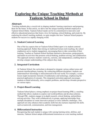 Exploring the Unique Teaching Methods at
Taaleem School in Dubai
Abstract:
Teaching methods play a crucial role in shaping students' learning experiences and preparing
them for the future. In this article, we delve into the unique teaching methods employed at
Taaleem School Dubai. Taaleem School stands out for its commitment to innovative and
effective educational practices that foster a love for learning, critical thinking, and creativity. By
exploring the school's teaching methods, we gain insights into how Taaleem School prepares
students for success in a rapidly changing world.
1. Student-Centered Learning
One of the key aspects that set Taaleem School Dubai apart is its student-centered
learning approach. Rather than relying on traditional lecture-style teaching, the school
emphasizes active student engagement, encouraging them to take ownership of their
learning. Teachers at Taaleem School facilitate interactive discussions, group projects,
and hands-on activities that promote critical thinking, problem-solving, and collaboration.
This approach nurtures students' creativity, curiosity, and independence, enabling them to
develop a deeper understanding of the subjects they study.
2. Integrated Curriculum
At Taaleem School, the curriculum is designed to integrate various subject areas and
promote interdisciplinary learning. By connecting different disciplines, students can
understand how knowledge is interconnected in the real world. For example, a science
lesson might incorporate elements of mathematics and technology, emphasizing the
practical application of concepts. This integrated curriculum approach encourages
students to think holistically, solve complex problems, and develop a broader perspective
on various topics.
3. Project-Based Learning
Taaleem School places a strong emphasis on project-based learning (PBL), a teaching
method that allows students to explore real-world problems and develop solutions.
Through PBL, students engage in in-depth research, critical thinking, and problem-
solving activities. They work collaboratively in groups, applying knowledge from
multiple disciplines to create innovative projects or solve authentic challenges. This
approach not only enhances their academic skills but also nurtures important life skills
such as teamwork, communication, and time management.
4. Differentiated Instruction
Recognizing that each student is unique with varying learning styles, abilities, and
interests, Taaleem School adopts differentiated instruction as a core teaching method.
 