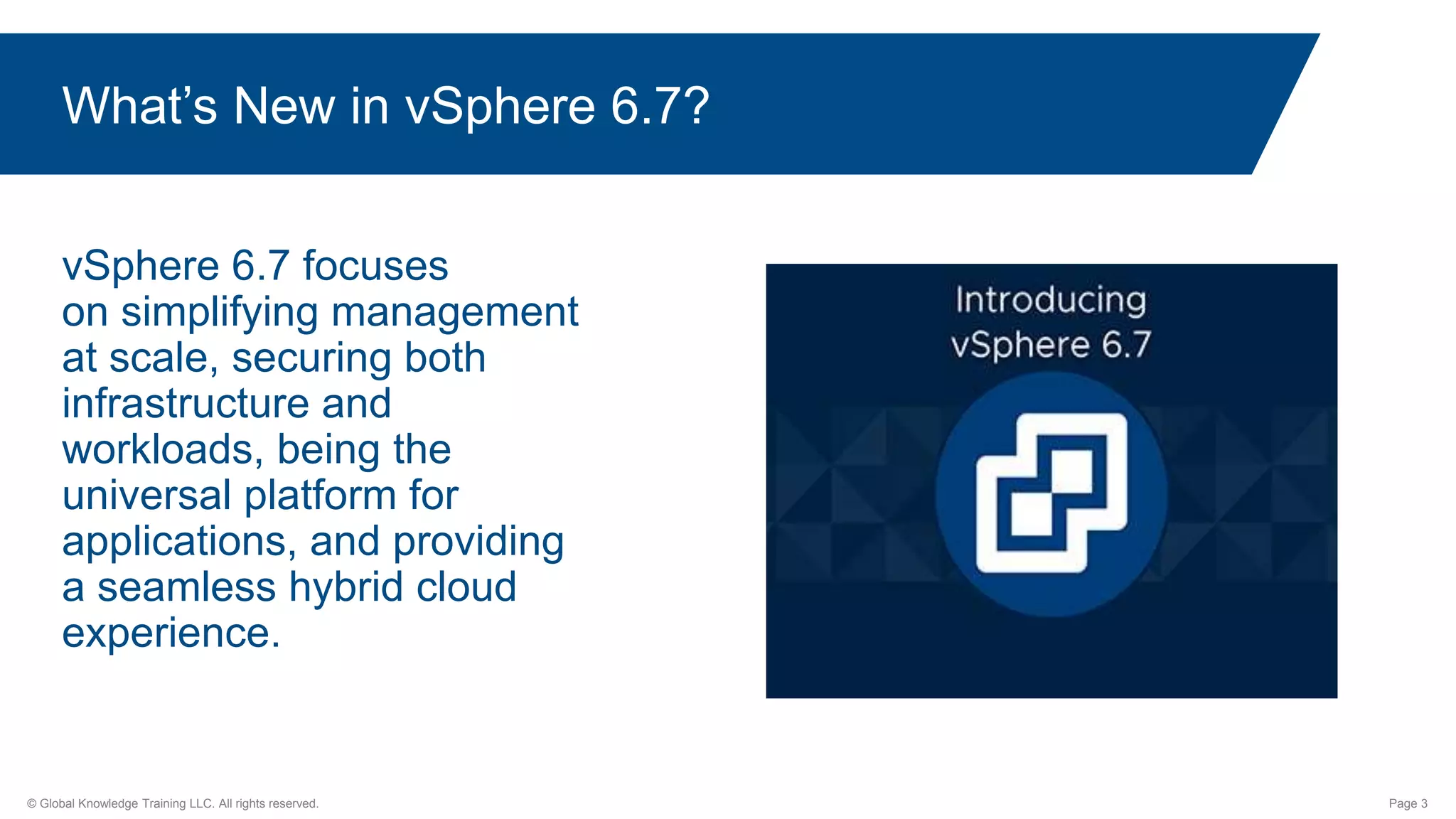 © Global Knowledge Training LLC. All rights reserved. Page 3
What’s New in vSphere 6.7?
vSphere 6.7 focuses
on simplifying management
at scale, securing both
infrastructure and
workloads, being the
universal platform for
applications, and providing
a seamless hybrid cloud
experience.
 