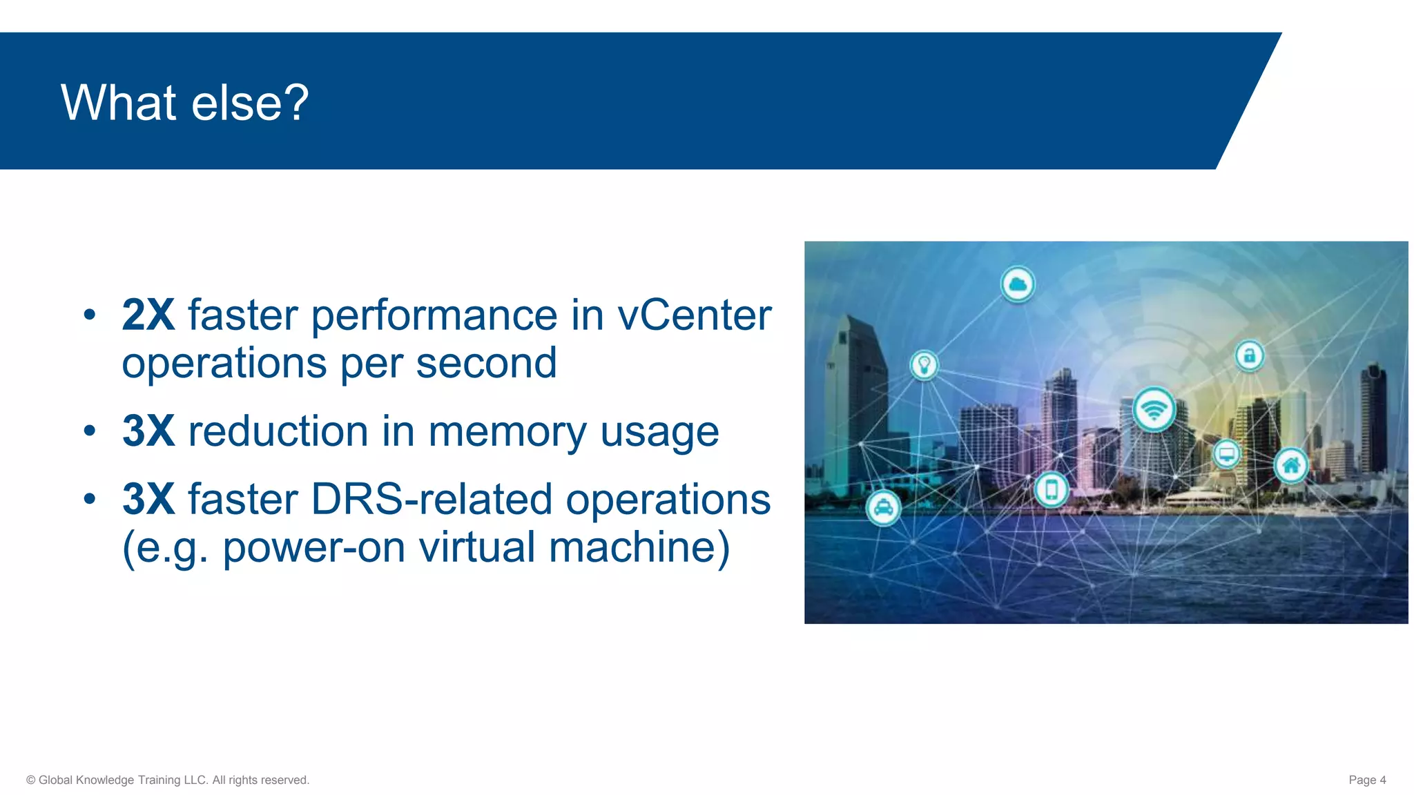 © Global Knowledge Training LLC. All rights reserved. Page 4
What else?
• 2X faster performance in vCenter
operations per second
• 3X reduction in memory usage
• 3X faster DRS-related operations
(e.g. power-on virtual machine)
 