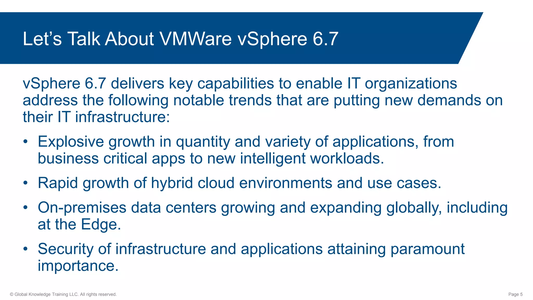 © Global Knowledge Training LLC. All rights reserved. Page 5
Let’s Talk About VMWare vSphere 6.7
vSphere 6.7 delivers key capabilities to enable IT organizations
address the following notable trends that are putting new demands on
their IT infrastructure:
• Explosive growth in quantity and variety of applications, from
business critical apps to new intelligent workloads.
• Rapid growth of hybrid cloud environments and use cases.
• On-premises data centers growing and expanding globally, including
at the Edge.
• Security of infrastructure and applications attaining paramount
importance.
 
