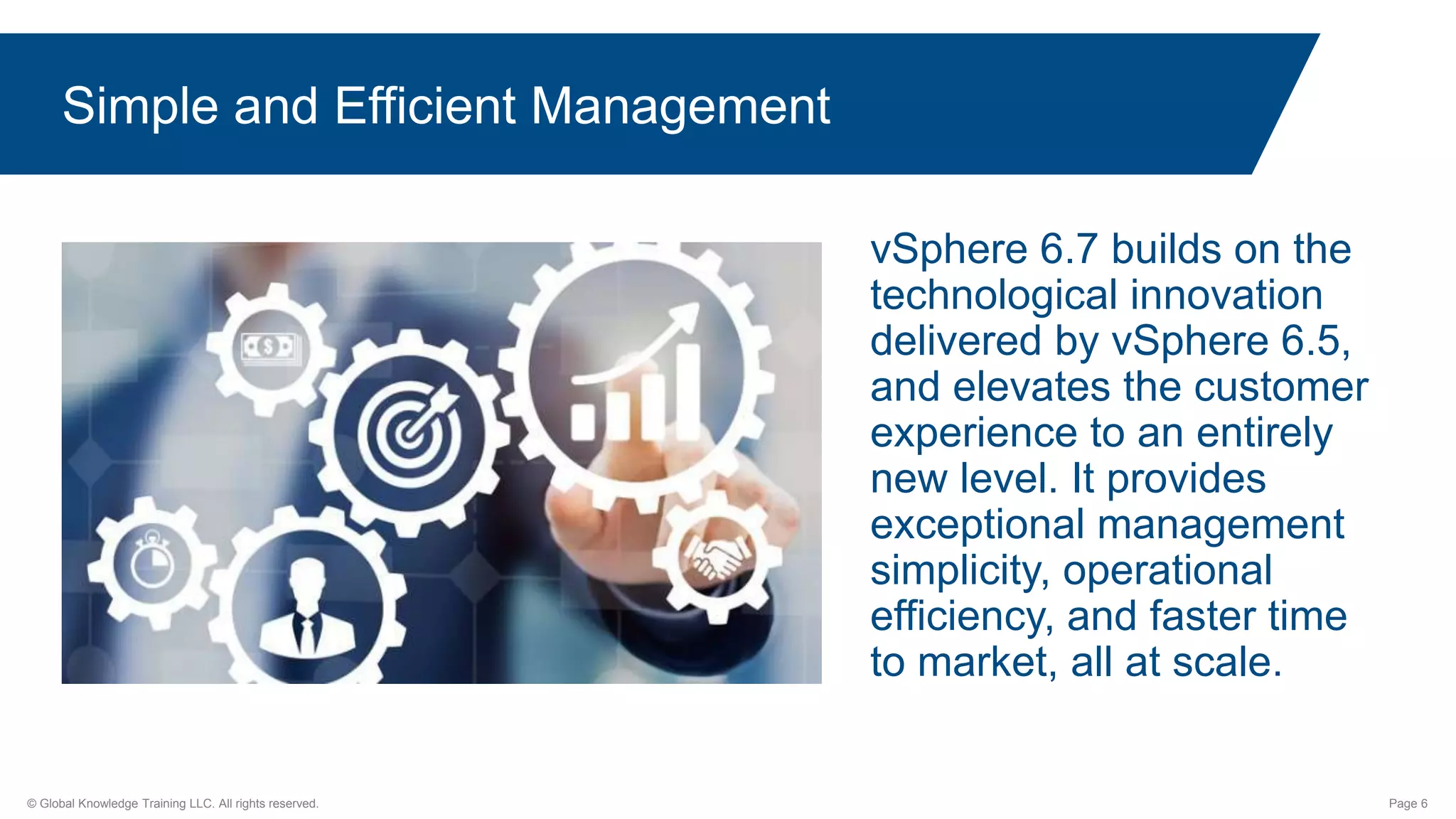 © Global Knowledge Training LLC. All rights reserved. Page 6
Simple and Efficient Management
vSphere 6.7 builds on the
technological innovation
delivered by vSphere 6.5,
and elevates the customer
experience to an entirely
new level. It provides
exceptional management
simplicity, operational
efficiency, and faster time
to market, all at scale.
 