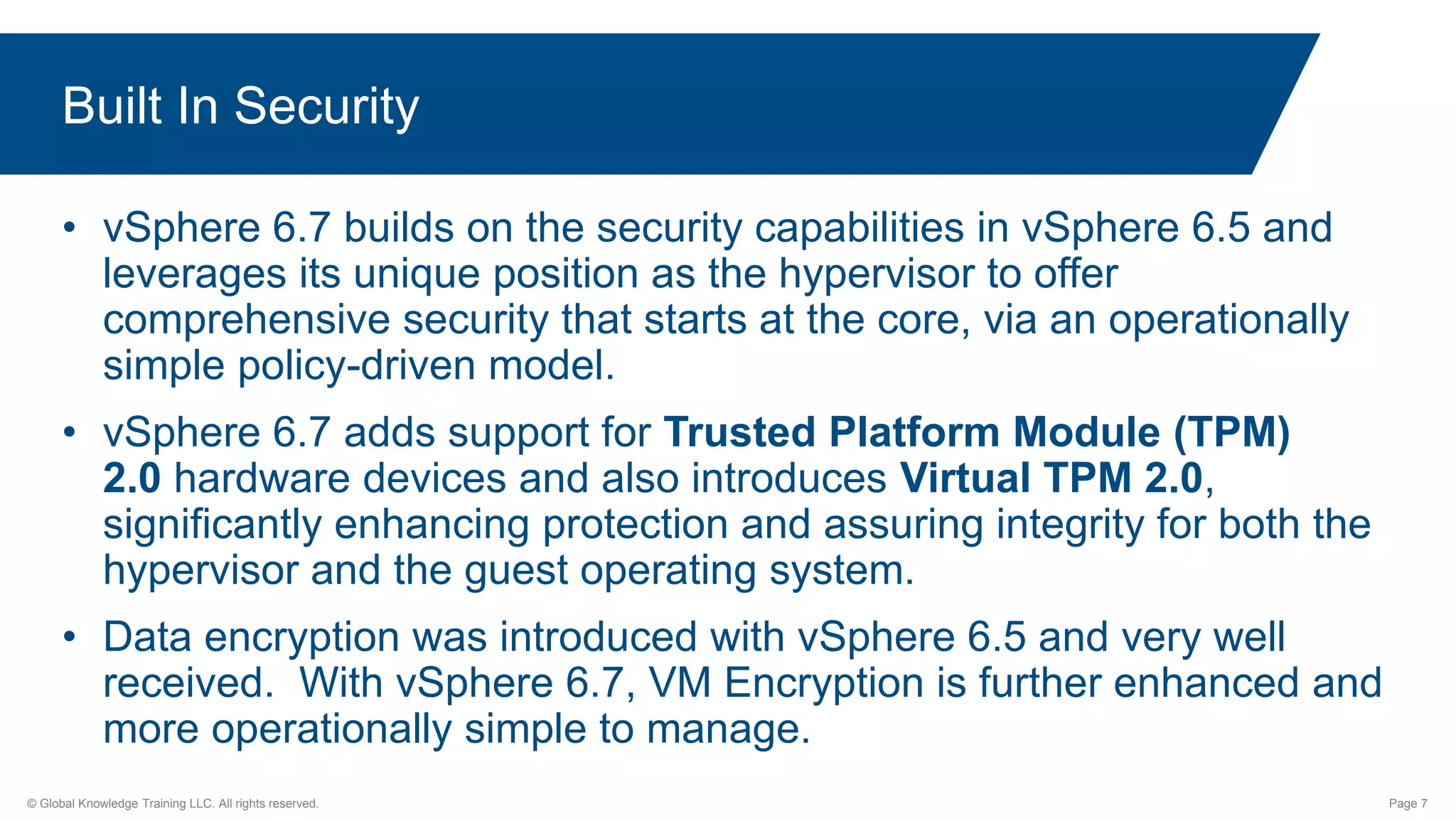 © Global Knowledge Training LLC. All rights reserved. Page 7
Built In Security
• vSphere 6.7 builds on the security capabilities in vSphere 6.5 and
leverages its unique position as the hypervisor to offer
comprehensive security that starts at the core, via an operationally
simple policy-driven model.
• vSphere 6.7 adds support for Trusted Platform Module (TPM)
2.0 hardware devices and also introduces Virtual TPM 2.0,
significantly enhancing protection and assuring integrity for both the
hypervisor and the guest operating system.
• Data encryption was introduced with vSphere 6.5 and very well
received. With vSphere 6.7, VM Encryption is further enhanced and
more operationally simple to manage.
 