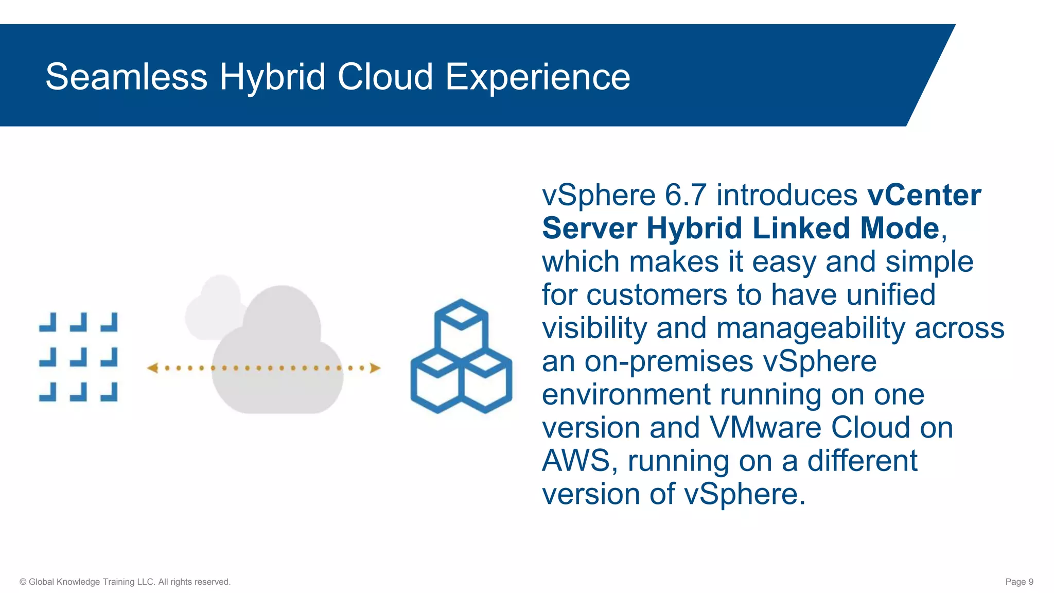 © Global Knowledge Training LLC. All rights reserved. Page 9
Seamless Hybrid Cloud Experience
vSphere 6.7 introduces vCenter
Server Hybrid Linked Mode,
which makes it easy and simple
for customers to have unified
visibility and manageability across
an on-premises vSphere
environment running on one
version and VMware Cloud on
AWS, running on a different
version of vSphere.
 