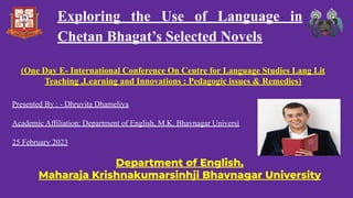 Presented By : - Dhruvita Dhameliya
Academic Affiliation: Department of English, M.K. Bhavnagar Universi
25 February 2023
Department of English,
Maharaja Krishnakumarsinhji Bhavnagar University
(One Day E- International Conference On Centre for Language Studies Lang Lit
Teaching ,Learning and Innovations : Pedagogic issues & Remedies)
Exploring the Use of Language in
Chetan Bhagat’s Selected Novels
 