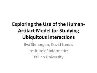Exploring the Use of the Human-
Artifact Model for Studying
Ubiquitous Interactions
Ilya Shmorgun, David Lamas
Institute of Informatics
Tallinn University
 