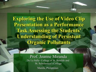 Exploring the Use of Video Clip Presentation as a Performance Task Assessing the Students’ Understanding of Persistent Organic Pollutants Prof. Joanne Miranda De La Salle- College of St. Benilde and  St. Scholastica’s College Manila, Philippines   