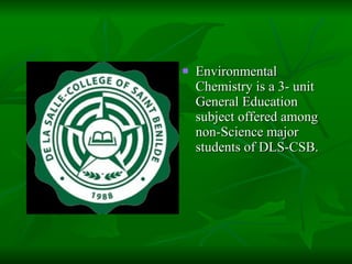 Environmental Chemistry is a 3- unit General Education subject offered among non-Science major students of DLS-CSB. 