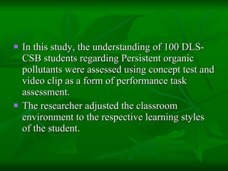 In this study, the understanding of 100 DLS-CSB students regarding Persistent organic pollutants were assessed using concept test and video clip as a form of performance task assessment.  The researcher adjusted the classroom environment to the respective learning styles of the student. 