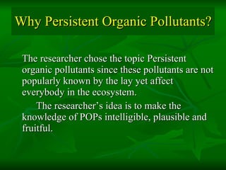 Why Persistent Organic Pollutants? The researcher chose the topic Persistent organic pollutants since these pollutants are not popularly known by the lay yet affect everybody in the ecosystem.  The researcher’s idea is to make the knowledge of POPs intelligible, plausible and fruitful. 