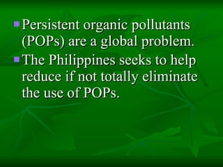 Persistent organic pollutants (POPs) are a global problem.  The Philippines seeks to help reduce if not totally eliminate the use of POPs.   