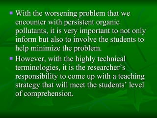 With the worsening problem that we encounter with persistent organic pollutants, it is very important to not only inform but also to involve the students to help minimize the problem.  However, with the highly technical terminologies, it is the researcher’s responsibility to come up with a teaching strategy that will meet the students’ level of comprehension. 
