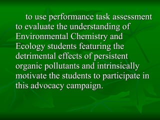 to use performance task assessment to evaluate the understanding of Environmental Chemistry and Ecology students featuring the detrimental effects of persistent organic pollutants and intrinsically motivate the students to participate in this advocacy campaign.  