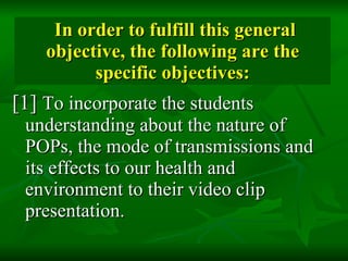 In order to fulfill this general objective, the following are the specific objectives: [1]  To incorporate the students understanding about the nature of POPs, the mode of transmissions and its effects to our health and environment to their video clip presentation.  