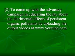 [2] To come up with the advocacy campaign in educating the lay about the detrimental effects of persistent organic pollutants by uploading the output videos at www.youtube.com 