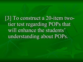 [3] To construct a 20-item two-tier test regarding POPs that will enhance the students’ understanding about POPs.  