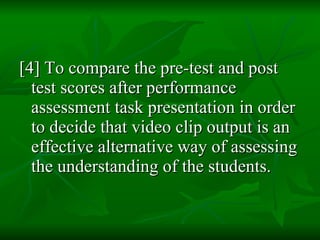 [4] To compare the pre-test and post test scores after performance assessment task presentation in order to decide that video clip output is an effective alternative way of assessing the understanding of the students. 