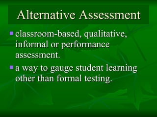 Alternative Assessment classroom-based, qualitative, informal or performance assessment. a way to gauge student learning other than formal testing.  