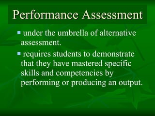 Performance Assessment under the umbrella of alternative assessment.  requires students to demonstrate that they have mastered specific skills and competencies by performing or producing an output.   