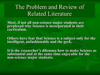 The Problem and Review of Related Literature Most, if not all non-science major students are perplexed why Science is incorporated in their curriculum. Others have fear that Science is a subject only for the intelligent, unfashionable and the geek.  It is the researcher’s dilemma how to make Science as substantial and at the same time enjoyable for the non-science major students.  