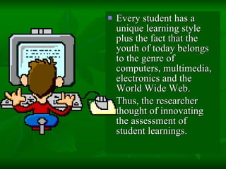 Every student has a unique learning style plus the fact that the youth of today belongs to the genre of computers, multimedia, electronics and the World Wide Web.  Thus, the researcher thought of innovating the assessment of student learnings. 