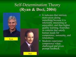 Self-Determination Theory  (Ryan & Deci, 2004) It indicates that intrinsic motivation (doing something because it is inherently interesting or enjoyable), and thus higher quality learning, flourishes in contexts that satisfy human needs for competence, autonomy, and relatedness.  Students experience competence when challenged and given prompt feedback.  Ryan Deci 