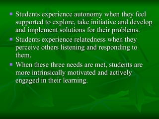 Students experience autonomy when they feel supported to explore, take initiative and develop and implement solutions for their problems.  Students experience relatedness when they perceive others listening and responding to them.  When these three needs are met, students are more intrinsically motivated and actively engaged in their learning. 