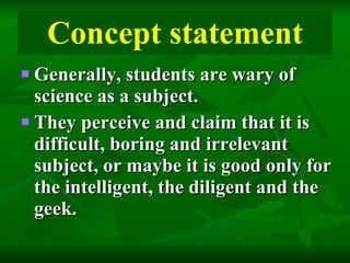 Concept statement Generally, students are wary of science as a subject.  They perceive and claim that it is difficult, boring and irrelevant subject, or maybe it is good only for the intelligent, the diligent and the geek. 