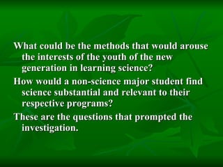 What could be the methods that would arouse the interests of the youth of the new generation in learning science?  How would a non-science major student find science substantial and relevant to their respective programs?  These are the questions that prompted the investigation.   