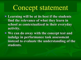 Learning will be at its best if the students find the relevance of what they learn in school as contextualized in their everyday activity.  We can do away with the concept test and indulge in performance task assessment instead to evaluate the understanding of the students. Concept statement 
