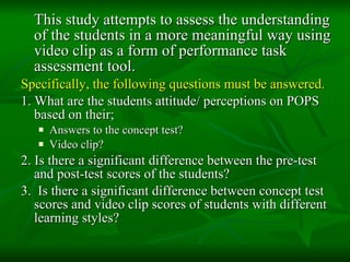 This study attempts to assess the understanding of the students in a more meaningful way using video clip as a form of performance task assessment tool. Specifically, the following questions must be answered. 1. What are the students attitude/ perceptions on POPS based on their; Answers to the concept test? Video clip? 2. Is there a significant difference between the pre-test and post-test scores of the students? 3.  Is there a significant difference between concept test scores and video clip scores of students with different learning styles? 