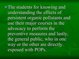 The students for knowing and understanding the effects of persistent organic pollutants and use their major courses in the advocacy to perform the preventive measures and lastly, the general public, who in one way or the other are directly exposed with POPs. 