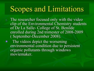 Scopes and Limitations The researcher focused only with the video clip of the Environmental Chemistry students of De La Salle- College of St. Benilde enrolled during 2nd trimester of 2008-2009  ( September-December 2008).  The videos depict the worsening environmental condition due to persistent organic pollutants through windows moviemaker.  