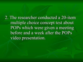 2. The researcher conducted a 20-item multiple choice concept test about POPs which were given a meeting before and a week after the POPs video presentation.   