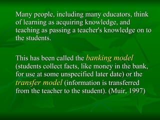 Many people, including many educators, think of learning as acquiring knowledge, and teaching as passing a teacher's knowledge on to the students.  This has been called the  banking model  (students collect facts, like money in the bank, for use at some unspecified later date) or the  transfer model  (information is transferred from the teacher to the student). (Muir, 1997) 