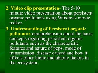 2. Video clip presentation -  The 5-10 minute video presentation about persistent organic pollutants using Windows movie maker. 3.   Understanding of Persistent organic pollutants - comprehension about the basic concepts regarding persistent organic pollutants such as the characteristic features and nature of pops, mode of transmission, disease caused and how it affects other biotic and abiotic factors in the ecosystem. 