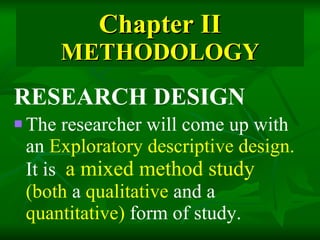 Chapter II METHODOLOGY RESEARCH DESIGN The researcher will come up with an  Exploratory descriptive design.  It is   a mixed method study  (both  a  qualitative  and a  quantitative)  form of study.   
