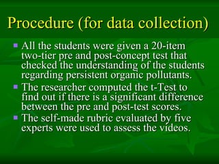 Procedure (for data collection)   All the students were given a 20-item two-tier pre and post-concept test that checked the understanding of the students regarding persistent organic pollutants.  The researcher computed the t-Test to find out if there is a significant difference between the pre and post-test scores.  The self-made rubric evaluated by five experts were used to assess the videos.   