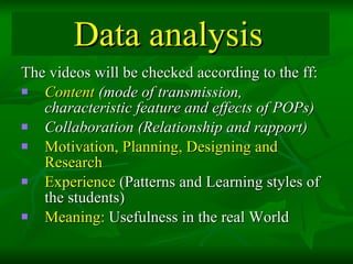 Data analysis   The videos will be checked according to the ff: Content  (mode of transmission, characteristic feature and effects of POPs) Collaboration (Relationship and rapport)   Motivation, Planning, Designing and Research Experience  (Patterns and Learning styles of the students) Meaning:  Usefulness in the real World  