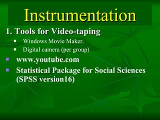 Instrumentation 1. Tools for Video-taping Windows Movie Maker.  Digital camera (per group) www.youtube.com  Statistical Package for Social Sciences (SPSS version16)   