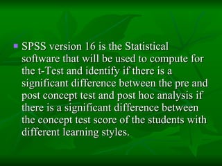 SPSS version 16 is the Statistical software that will be used to compute for the t-Test and identify if there is a significant difference between the pre and post concept test and post hoc analysis if there is a significant difference between the concept test score of the students with different learning styles. 