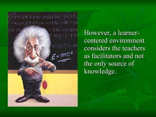 However, a learner-centered environment considers the teachers as facilitators and not the only source of knowledge.  